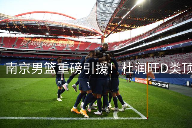 南京男篮重磅引援！杜润旺D类顶薪加盟引热议